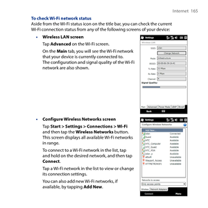 Page 165
Internet  165

To check Wi-Fi network statusAside from the Wi-Fi status icon on the title bar, you can check the current Wi-Fi connection status from any of the following screens of your device:
• Wireless LAN screen
Tap Advanced on the Wi-Fi screen.
On the Main tab, you will see the Wi-Fi network that your device is currently connected to. The configuration and signal quality of the Wi-Fi network are also shown.
• Configure Wireless Networks screen
Tap Start > Settings > Connections > Wi-Fi and then...