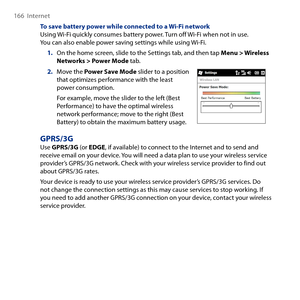 Page 166
166  Internet

To save battery power while connected to a Wi-Fi networkUsing Wi-Fi quickly consumes battery power. Turn off Wi-Fi when not in use. You can also enable power saving settings while using Wi-Fi.
1. On the home screen, slide to the Settings tab, and then tap Menu > Wireless Networks > Power Mode tab.
2. Move the Power Save Mode slider to a position that optimizes performance with the least power consumption.
For example, move the slider to the left (Best Performance) to have the optimal...