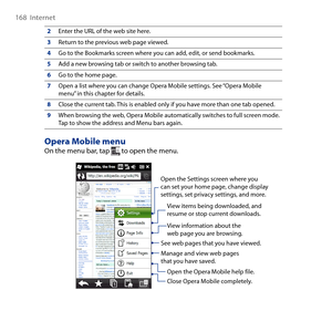 Page 168
168  Internet

2Enter the URL of the web site here.
3Return to the previous web page viewed.
4Go to the Bookmarks screen where you can add, edit, or send bookmarks.
5Add a new browsing tab or switch to another browsing tab.
6Go to the home page.
7Open a list where you can change Opera Mobile settings. See “Opera Mobile menu” in this chapter for details.
8Close the current tab. This is enabled only if you have more than one tab opened.
9When browsing the web, Opera Mobile automatically switches to full...