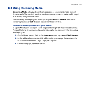 Page 171
Internet  171

8.3 Using Streaming Media
Streaming Media lets you stream live broadcasts or on-demand media content from the web. The media is sent in a continuous stream to your device and is played as it arrives, along with the audio.
The Streaming Media program allows you to play 3GP and MPEG-4 files. It also supports playback of SDP (Session Description Protocol) files.
To access streaming content via Opera MobileIn Opera Mobile, you can open a web page containing RTSP (Real Time Streaming Protocol)...