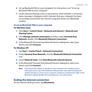 Page 175
Internet  175

6. Set up Bluetooth PAN on your computer. For instructions, see “To set up Bluetooth PAN on your computer”.
7. On the Internet Sharing screen on your device, check whether a connected status message is displayed, which indicates that your computer has been successfully connected to the Internet using your device as a Bluetooth modem.
To set up Bluetooth PAN on your computer
For Windows Vista:
1. Click Start > Control Panel > Network and Internet > Network and Sharing Center.
2. Click...