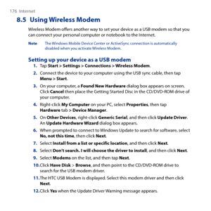 Page 176
176  Internet

8.5 Using Wireless Modem
Wireless Modem offers another way to set your device as a USB modem so that you can connect your personal computer or notebook to the Internet.
Note The Windows Mobile Device Center or ActiveSync connection is automatically disabled when you activate Wireless Modem.
Setting up your device as a USB modemTap Start > Settings > Connections > Wireless Modem.
2. Connect the device to your computer using the USB sync cable, then tap Menu > Start.
3. On your computer, a...