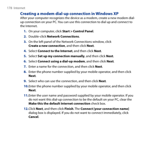 Page 178
178  Internet

Creating a modem dial-up connection in Windows XPAfter your computer recognizes the device as a modem, create a new modem dial-up connection on your PC. You can use this connection to dial up and connect to the Internet.
On your computer, click Start > Control Panel.
Double-click Network Connections.
On the left panel of the Network Connections window, click Create a new connection, and then click Next.
Select Connect to the Internet, and then click Next.
Select Set up my connection...