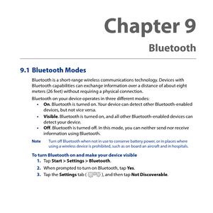 Page 181
Chapter 9   
Bluetooth
9.1 Bluetooth Modes
Bluetooth is a short-range wireless communications technology. Devices with Bluetooth capabilities can exchange information over a distance of about eight meters (6 feet) without requiring a physical connection.
Bluetooth on your device operates in three different modes:• On. Bluetooth is turned on. Your device can detect other Bluetooth-enabled devices, but not vice versa.
• Visible. Bluetooth is turned on, and all other Bluetooth-enabled devices can...