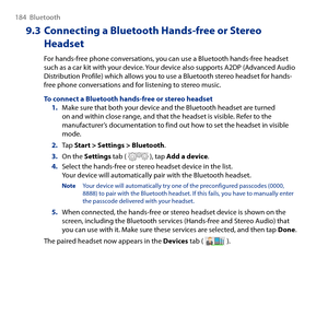 Page 184
184  Bluetooth

9.3 Connecting a Bluetooth Hands-free or Stereo 
Headset
For hands-free phone conversations, you can use a Bluetooth hands-free headset such as a car kit with your device. Your device also supports ADP (Advanced Audio Distribution Profile) which allows you to use a Bluetooth stereo headset for hands-free phone conversations and for listening to stereo music.
To connect a Bluetooth hands-free or stereo headset1. Make sure that both your device and the Bluetooth headset are turned on...