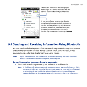 Page 185
Bluetooth  185

If you turn off your headset, the double arrowhead disappears to indicate that the service has been disconnected. Next time you turn on and use your headset again, you need to manually reconnect each service. Tap a service and then tap Connect.
The double arrowhead that is displayed to the right of a service indicates that the service is connected with your headset.
9.4 Sending and Receiving Information Using Bluetooth
You can send the following types of information from your device to...