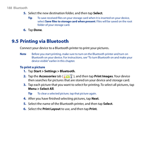 Page 188
188  Bluetooth

5. Select the new destination folder, and then tap Select.
Tip To save received files on your storage card when it is inserted on your device, select Save files to storage card when present. Files will be saved on the root folder of your storage card.
6. Tap Done.
9.5 Printing via Bluetooth
Connect your device to a Bluetooth printer to print your pictures.
Note  Before you start printing, make sure to turn on the Bluetooth printer and turn on Bluetooth on your device. For instructions,...