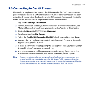 Page 189
Bluetooth  189

9.6 Connecting to Car Kit Phones
Bluetooth car kit phones that support the SIM Access Profile (SAP) can connect to your device and access its SIM card via Bluetooth. Once a SAP connection has been established, you can download device and/or SIM contacts from your device to the car kit phone, and use the car kit phone to answer and make calls.
1. Tap Start > Settings > Bluetooth.
2. Turn Bluetooth on and set your device to visible mode. For instructions, see “To turn Bluetooth on and make...