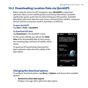 Page 193
Navigating on the Road 19 

10.2  Downloading Location Data via QuickGPS
Before using the device for GPS navigation, open QuickGPS to download ephemeris data (current satellite position and timing information). QuickGPS significantly speeds up the time for determining your GPS position. QuickGPS downloads ephemeris data from web servers, instead of from satellites, using your device’s Internet connection via Wi-Fi, ActiveSync or GPRS/G.
To open QuickGPSTap Start > Tools > QuickGPS.
To download...