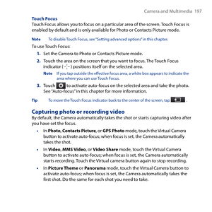 Page 197
Camera and Multimedia  197

Touch FocusTouch Focus allows you to focus on a particular area of the screen. Touch Focus is enabled by default and is only available for Photo or Contacts Picture mode.
Note To disable Touch Focus, see “Setting advanced options” in this chapter.
To use Touch Focus:
1. Set the Camera to Photo or Contacts Picture mode.
2. Touch the area on the screen that you want to focus. The Touch Focus indicator (  ) positions itself on the selected area.
Note If you tap outside the...