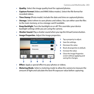 Page 203
Camera and Multimedia   0

• Quality. Select the image quality level for captured photos.
• Capture Format (Video and MMS Video modes). Select the file format for recorded videos.
• Time Stamp (Photo mode). Include the date and time on captured photos.
• Storage. Select where to save photos and videos. You can either save the files to the main memory, or to a storage card if available.
• Keep Backlight. Turn the backlight on or off. This overrides your device backlight settings while you are...