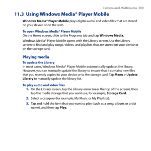 Page 209
Camera and Multimedia   09

11.3  Using Windows Media® Player Mobile
Windows Media® Player Mobile plays digital audio and video files that are stored on your device or on the web.
To open Windows Media® Player MobileOn the Home screen, slide to the Programs tab and tap Windows Media.
Windows Media® Player Mobile opens with the Library screen. Use the Library screen to find and play songs, videos, and playlists that are stored on your device or on the storage card.
Playing media
To update the...