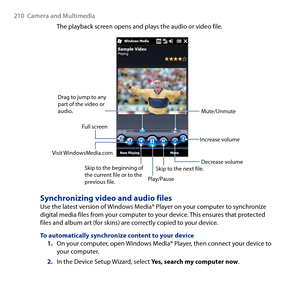 Page 210
10  Camera and Multimedia

The playback screen opens and plays the audio or video file.
Play/Pause
Full screen
Visit WindowsMedia.com
Drag to jump to any part of the video or audio.
Skip to the beginning of the current file or to the previous file.
Skip to the next file.
Mute/Unmute
Increase volume
Decrease volume
Synchronizing video and audio filesUse the latest version of Windows Media® Player on your computer to synchronize digital media files from your computer to your device. This ensures that...