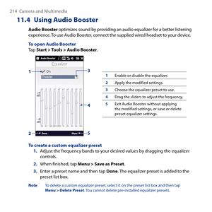 Page 214
14  Camera and Multimedia

11.4  Using Audio Booster
Audio Booster optimizes sound by providing an audio equalizer for a better listening experience. To use Audio Booster, connect the supplied wired headset to your device.
To open Audio BoosterTap Start > Tools > Audio Booster.
13
2
4
5
1Enable or disable the equalizer.
2Apply the modified settings.
3Choose the equalizer preset to use.
4Drag the sliders to adjust the frequency.
5Exit Audio Booster without applying the modified settings, or save or...