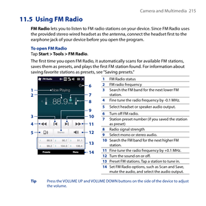 Page 215
Camera and Multimedia   15

11.5  Using FM Radio
FM Radio lets you to listen to FM radio stations on your device. Since FM Radio uses the provided stereo wired headset as the antenna, connect the headset first to the earphone jack of your device before you open the program.
To open FM RadioTap Start > Tools > FM Radio.
The first time you open FM Radio, it automatically scans for available FM stations, saves them as presets, and plays the first FM station found. For information about saving favorite...