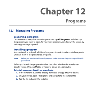 Page 217
12.1  Managing Programs
Launching a programOn the Home screen, slide to the Programs tab, tap All Programs, and then tap the program you want to open. To view more programs, scroll down the screen by swiping your finger upward.
Installing a programYou can install or uninstall additional programs. Your device does not allow you to uninstall most of the preinstalled programs.
Note Before you purchase additional programs, make sure that they are compatible with your device.
Before you launch the program...