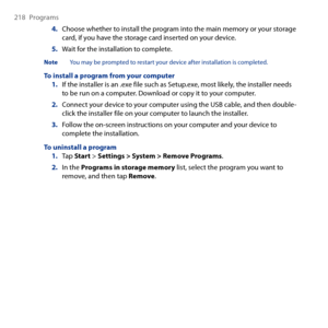 Page 218
18  Programs

4. Choose whether to install the program into the main memory or your storage card, if you have the storage card inserted on your device.
5. Wait for the installation to complete.
Note  You may be prompted to restart your device after installation is completed.
To install a program from your computer1. If the installer is an .exe file such as Setup.exe, most likely, the installer needs to be run on a computer. Download or copy it to your computer.
2. Connect your device to your...