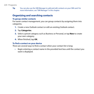 Page 220
0 Programs

Tip  You can also use the SIM Manager to add and edit contacts on your SIM card. For more information, see “SIM Manager” in this chapter.
Organizing and searching contacts
To group similar contactsFor easier contact management, you can group contacts by assigning them into categories.
1. Create a new Outlook contact or edit an existing Outlook contact.
2. Tap Categories.
3. Select a preset category such as Business or Personal, or tap New to create your own category.
4. When...