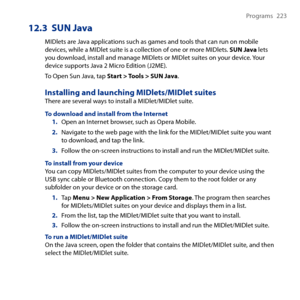 Page 223
Programs  

12.3  SUN Java
MIDlets are Java applications such as games and tools that can run on mobile devices, while a MIDlet suite is a collection of one or more MIDlets. SUN Java lets you download, install and manage MIDlets or MIDlet suites on your device. Your device supports Java  Micro Edition (JME).
To Open Sun Java, tap Start > Tools > SUN Java.
Installing and launching MIDlets/MIDlet suitesThere are several ways to install a MIDlet/MIDlet suite.
To download and...