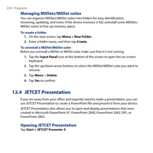 Page 224
4 Programs

Managing MIDlets/MIDlet suites
You can organise MIDlets/MIDlet suites into folders for easy identification, renaming, updating, and more. If the device memory is full, uninstall some MIDlets/MIDlet suites to free up memory space.
To create a folder1. On the Java screen, tap Menu > New Folder.
2. Enter a folder name, and then tap Create.
To uninstall a MIDlet/MIDlet suiteBefore you uninstall a MIDlet or MIDlet suite, make sure that it is not running.
1. Tap the Input Panel icon at...