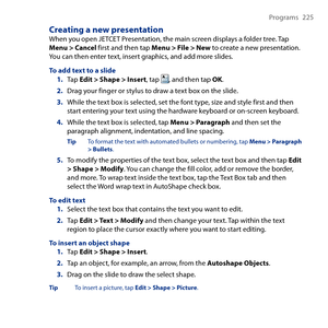 Page 225
Programs  5

Creating a new presentationWhen you open JETCET Presentation, the main screen displays a folder tree. Tap Menu > Cancel first and then tap Menu > File > New to create a new presentation. You can then enter text, insert graphics, and add more slides.
To add text to a slide1. Tap Edit > Shape > Insert, tap , and then tap OK.
2. Drag your finger or stylus to draw a text box on the slide.
3. While the text box is selected, set the font type, size and style first and then start...