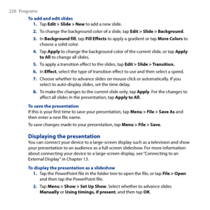 Page 226
6 Programs

To add and edit slides1. Tap Edit > Slide > New to add a new slide.
2. To change the background color of a slide, tap Edit > Slide > Background.
3. In Background fill, tap Fill Effects to apply a gradient or tap More Colors to choose a solid color.
4. Tap Apply to change the background color of the current slide, or tap Apply to All to change all slides.
5. To apply a transition effect to the slides, tap Edit > Slide > Transition.
6. In Effect, select the type of transition effect...