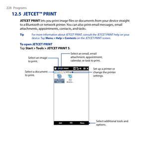 Page 228
8 Programs

12.5  JETCET™ PRINT
JETCET PRINT lets you print image files or documents from your device straight to a Bluetooth or network printer. You can also print email messages, email attachments, appointments, contacts, and tasks.
Tip  For more information about JETCET PRINT, consult the JETCET PRINT help on your device. Tap Menu > Help > Contents on the JETCET PRINT screen.
To open JETCET PRINTTap Start > Tools > JETCET PRINT 5.
Select a document to print.
Select additional tools and...