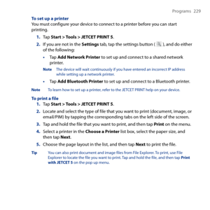 Page 229
Programs  9

To set up a printerYou must configure your device to connect to a printer before you can start printing.
1. Tap Start > Tools > JETCET PRINT 5.
2. If you are not in the Settings tab, tap the settings button (  ), and do either of the following:
• Tap Add Network Printer to set up and connect to a shared network printer.
Note The device will wait continuously if you have entered an incorrect IP address while setting up a network printer.
• Tap Add Bluetooth Printer to set up and...