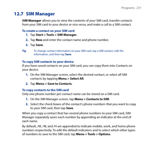 Page 231
Programs  1

12.7 SIM Manager
SIM Manager allows you to view the contents of your SIM card, transfer contacts from your SIM card to your device or vice versa, and make a call to a SIM contact.
To create a contact on your SIM card1. Tap Start > Tools > SIM Manager.
2. Tap New and enter the contact name and phone number.
3. Tap Save.
Tip  To change contact information on your SIM card, tap a SIM contact, edit the information, and then tap Save.
To copy SIM contacts to your deviceIf you have...