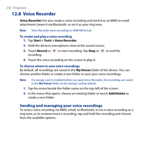 Page 232
 Programs

12.8  Voice Recorder
Voice Recorder lets you create a voice recording and send it as an MMS or email attachment, beam it via Bluetooth, or set it as your ring tone.
Note Voice Recorder saves recordings in AMR-NB format.
To create and play a voice recording1. Tap Start > Tools > Voice Recorder.
2. Hold the device’s microphone close to the sound source.
3. Touch Record or  to start recording. Tap Stop or  to end the recording.
4. Touch the voice recording on the screen to play...