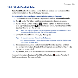 Page 233
Programs  

12.9 WorldCard Mobile
WorldCard Mobile lets you take a photo of a business card and easily export the contact information on the card into your Contacts.
To capture a business card and export its information to Contacts1. On the Home screen, slide to the Programs tab and tap WorldCard Mobile.
2. Tap  on the WorldCard Mobile screen to open the Camera program.
3. Tap the Virtual Camera button (  ) to take a photo of the business card, then tap the Back button (  ) on the Review...