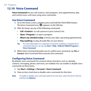 Page 234
4 Programs
12.10  Voice Command
Voice Command lets you call contacts, start programs, view appointments, play and control music, and more using voice commands.
Use Voice Command1. Go to the Home screen, and then press and hold the TALK/SEND button. The Voice Command icon (  ) appears on the title bar.
2. After the beep, say any of the following commands:
• Call , to call a person in your Contact’s list.
• Open , to open a program.
• What’s my schedule today, to know your day’s upcoming...