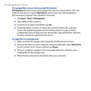 Page 236
6  Managing Your Device

To manage files on your device using File ExplorerFile Explorer lets you browse and manage the contents of your device. The root folder on the device is named My Device, and contains the following folders: My Documents, Program Files, Windows, and more.
1. Tap Start > Tools > File Explorer.
2. Tap a folder or file to open it.
3. To return to an upper level folder, tap Up.
4. To quickly delete, rename, or copy a file, tap and hold the file, and then choose the desired...