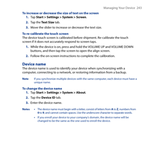 Page 243
Managing Your Device   4

To increase or decrease the size of text on the screen1. Tap Start > Settings > System > Screen.
2. Tap the Text Size tab.
3. Move the slider to increase or decrease the text size.
To re-calibrate the touch screenThe device touch screen is calibrated before shipment. Re-calibrate the touch screen if it does not accurately respond to screen taps.
1. While the device is on, press and hold the VOLUME UP and VOLUME DOWN buttons, and then tap the screen to open the align...