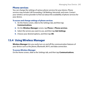 Page 245
Managing Your Device   45

Phone servicesYou can change the settings of various phone services for your device. Phone services may include Call Forwarding, Call Waiting, Voicemail, and more. Contact your wireless service provider to find out about the availability of phone services for your device.
To access and change settings of phone services1. On the Home screen, slide to the Settings tab, and then tap Communications.
2. On the Wireless Manager screen, tap Phone > Phone services.
3. Select the...