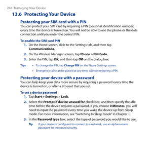 Page 248
48  Managing Your Device

13.6  Protecting Your Device
Protecting your SIM card with a PINYou can protect your SIM card by requiring a PIN (personal identification number) every time the device is turned on. You will not be able to use the phone or the data connection until you enter the correct PIN.
To enable the SIM card PIN1. On the Home screen, slide to the Settings tab, and then tap Communications.
2. On the Wireless Manager screen, tap Phone > PIN Code.
3. Enter the PIN, tap OK, and then tap...