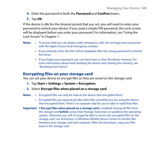 Page 249
Managing Your Device   49

4. Enter the password in both the Password and Confirm boxes.
5. Tap OK. 
If the device is idle for the timeout period that you set, you will need to enter your password to unlock your device. If you used a simple PIN password, the Lock screen will be displayed before you enter your password. For information, see “Using the Lock Screen” in Chapter 1.
Notes • To ensure that you can always make emergency calls, do not begin your password with the digits of your local...