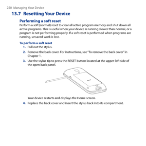 Page 250
50  Managing Your Device

13.7  Resetting Your Device
Performing a soft resetPerform a soft (normal) reset to clear all active program memory and shut down all active programs. This is useful when your device is running slower than normal, or a program is not performing properly. If a soft reset is performed when programs are running, unsaved work is lost.
To perform a soft reset1. Pull out the stylus.
2. Remove the back cover. For instructions, see “To remove the back cover” in Chapter 1.
3. Use...