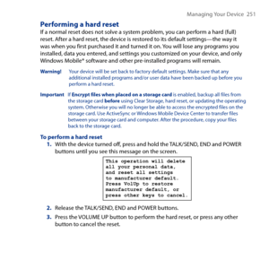 Page 251
Managing Your Device   51

Performing a hard resetIf a normal reset does not solve a system problem, you can perform a hard (full) reset. After a hard reset, the device is restored to its default settings—the way it was when you first purchased it and turned it on. You will lose any programs you installed, data you entered, and settings you customized on your device, and only Windows Mobile® software and other pre-installed programs will remain.
Warning!    Your device will be set back to factory...