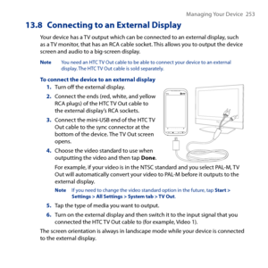 Page 253
Managing Your Device   5

13.8 Connecting to an External Display
Your device has a TV output which can be connected to an external display, such as a TV monitor, that has an RCA cable socket. This allows you to output the device screen and audio to a big-screen display.
Note  You need an HTC TV Out cable to be able to connect your device to an external display. The HTC TV Out cable is sold separately.
To connect the device to an external display1. Turn off the external display.
2. Connect the...