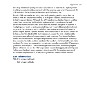 Page 261
Appendix   61

area may impair call quality and cause your device to operate at a higher power level than needed. Avoiding contact with the antenna area when the phone is IN USE optimizes the antenna performance and the battery life.
Tests for SAR are conducted using standard operating positions specified by the FCC with the phone transmitting at its highest certified power level in all tested frequency bands. Although the SAR is determined at the highest certified power level, the actual SAR level...