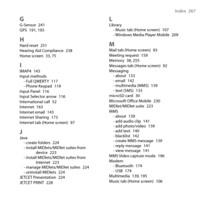 Page 267
Index  67

GG-Sensor 41GPS 191, 19
HHard reset 51Hearing Aid Compliance 8Home screen , 75
IIMAP4 14Input methods- Full QWERTY 117- Phone Keypad 119Input Panel 116Input Selector arrow 116International call 5Internet 16Internet email 14Internet Sharing 17Internet tab (Home screen) 97
JJava- create folders 4- install MIDlets/MIDlet suites from device - install MIDlets/MIDlet suites from Internet -...