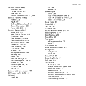 Page 269
Index  69

Settings (main screen)- Bluetooth 7- Clock & Alarms 7- Lock 7, 48- Sounds & Notiﬁcations 7, 44Settings (Personal folder)- Buttons 8- Input 8- Keyboard Sliding Sound 8- Owner Information 8- Phone 8, 44, 45Settings (System folder)- About 40, 4- Auto Volume Control 40- Certiﬁcates 40- Clear Storage 40, 5- Customer Feedback 40- Device...