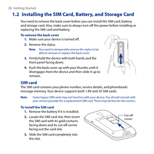 Page 28
8 Getting Started

1.2  Installing the SIM Card, Battery, and Storage Card
You need to remove the back cover before you can install the SIM card, battery and storage card. Also, make sure to always turn off the power before installing or replacing the SIM card and battery.
To remove the back coverMake sure your device is turned off.
Remove the stylus.
Note You need to temporarily remove the stylus to be able to remove or replace the back cover.
3. Firmly hold the device with both hands and the...