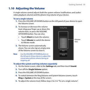 Page 39
Getting Started  9

1.10 Adjusting the Volume
A single volume control adjusts both the system volume (notifications and audio/video playback volume) and the phone ring volume of your device.
To set a single volume1. Press the VOLUME UP/DOWN button on the left panel of your device to open the Volume screen.
2. To increase or decrease the volume level, drag your finger up or down the volume bars, or press the VOLUME UP/DOWN button. You can also:
• Touch Silent to mute the volume.
• Touch Vibrate to...