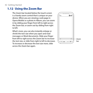 Page 42
4 Getting Started

1.12  Using the Zoom Bar
The Zoom bar located below the touch screen is a handy zoom control that is unique on your device. When you are viewing a web page in Opera Mobile or a photo in Album, you can zoom in by sliding your finger from left to right across the Zoom bar, or zoom out by sliding from right to left.
What’s more, you can also instantly enlarge or shrink the text size when you open and read messages or Word documents. Slide your finger from left to right across the...