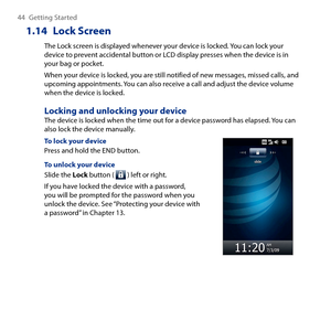 Page 44
44 Getting Started

1.14  Lock Screen
The Lock screen is displayed whenever your device is locked. You can lock your device to prevent accidental button or LCD display presses when the device is in your bag or pocket. 
When your device is locked, you are still notified of new messages, missed calls, and upcoming appointments. You can also receive a call and adjust the device volume when the device is locked. 
Locking and unlocking your deviceThe device is locked when the time out for a device password...