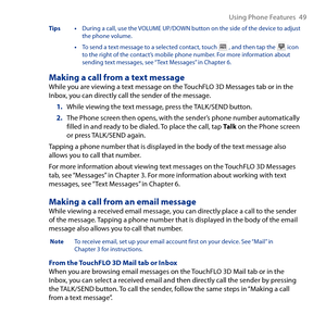 Page 49
Using Phone Features  49

Tips • During a call, use the VOLUME UP/DOWN button on the side of the device to adjust the phone volume.
 • To send a text message to a selected contact, touch  , and then tap the  icon to the right of the contact’s mobile phone number. For more information about sending text messages, see “Text Messages” in Chapter 6.
Making a call from a text messageWhile you are viewing a text message on the TouchFLO D Messages tab or in the Inbox, you can directly call the sender of...