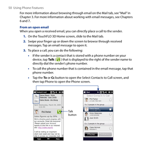 Page 50
50  Using Phone Features

For more information about browsing through email on the Mail tab, see “Mail” in Chapter . For more information about working with email messages, see Chapters 6 and 7.
From an open emailWhen you open a received email, you can directly place a call to the sender.
1. On the TouchFLO D Home screen, slide to the Mail tab.
2. Swipe your finger up or down the screen to browse through received messages. Tap an email message to open it.
3. To place a call, you can do the...