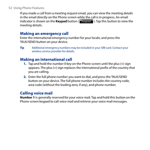 Page 52
5  Using Phone Features

If you made a call from a meeting request email, you can view the meeting details in the email directly on the Phone screen while the call is in progress. An email indicator is shown on the Keypad button (  ). Tap this button to view the meeting details.
Making an emergency callEnter the international emergency number for your locale, and press the TALK/SEND button on your device.
Tip  Additional emergency numbers may be included in your SIM card. Contact your wireless...